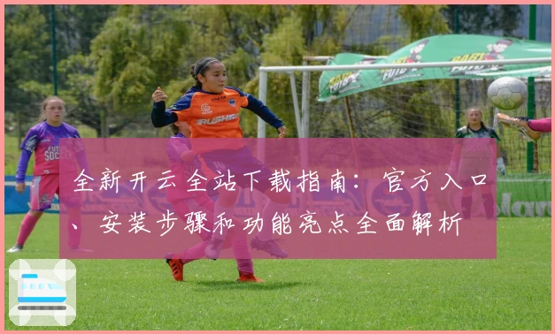 全新开云全站下载指南：官方入口、安装步骤和功能亮点全面解析