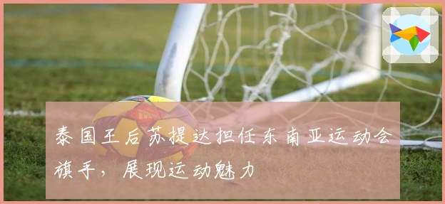 泰国王后苏提达担任东南亚运动会旗手,展现运动魅力