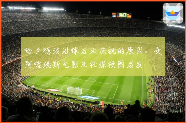 哈兰德谈进球后未庆祝的原因，受阿喀琉斯电影及社媒梗图启发
