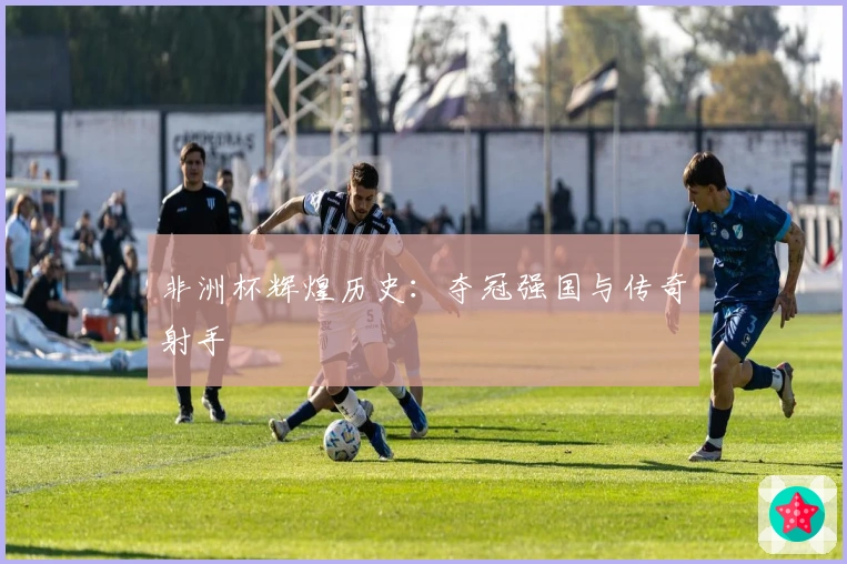 非洲杯辉煌历史：夺冠强国与传奇射手