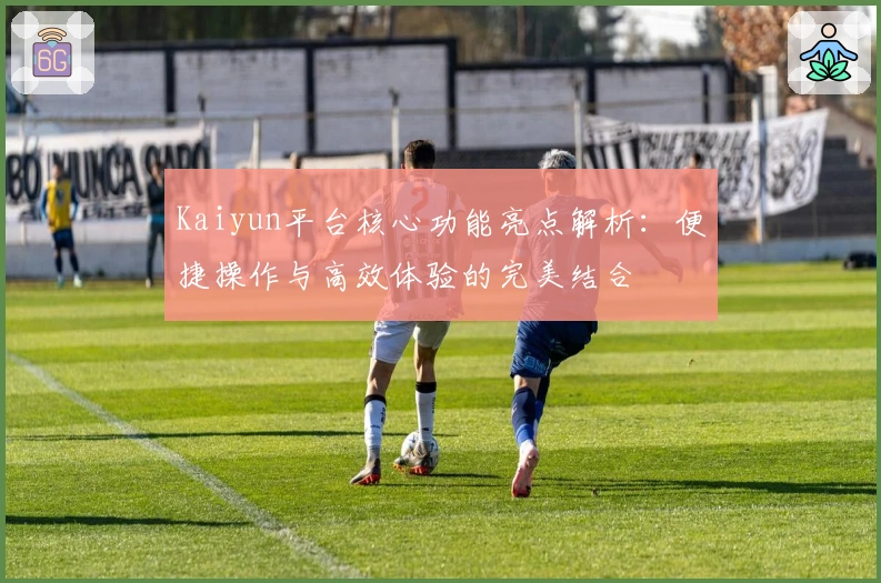 Kaiyun平台核心功能亮点解析：便捷操作与高效体验的完美结合