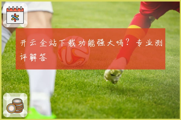 开云全站下载功能强大吗？专业测评解答