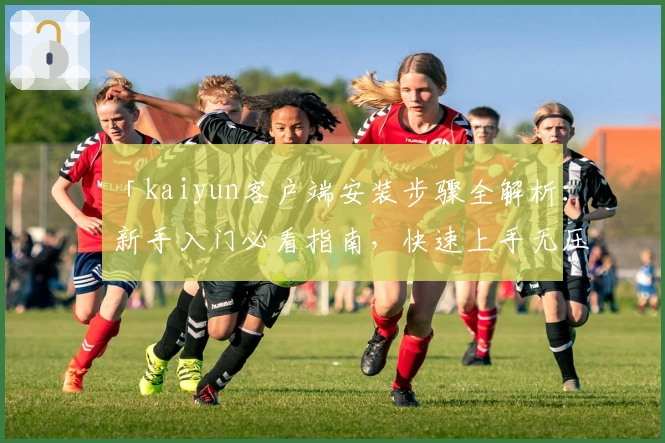 「kaiyun客户端安装步骤全解析：新手入门必看指南，快速上手无压力！」