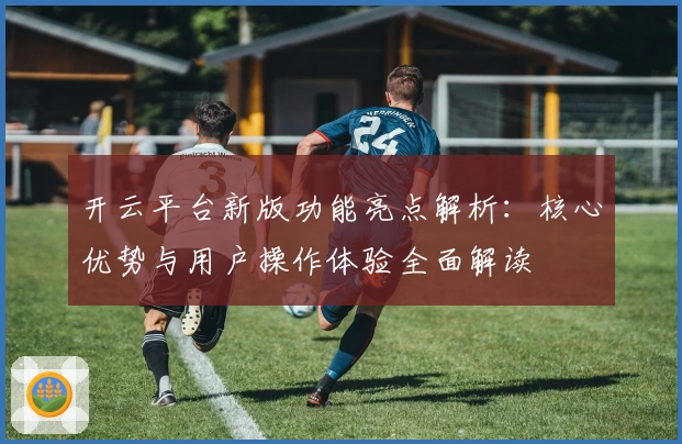 开云平台新版功能亮点解析：核心优势与用户操作体验全面解读